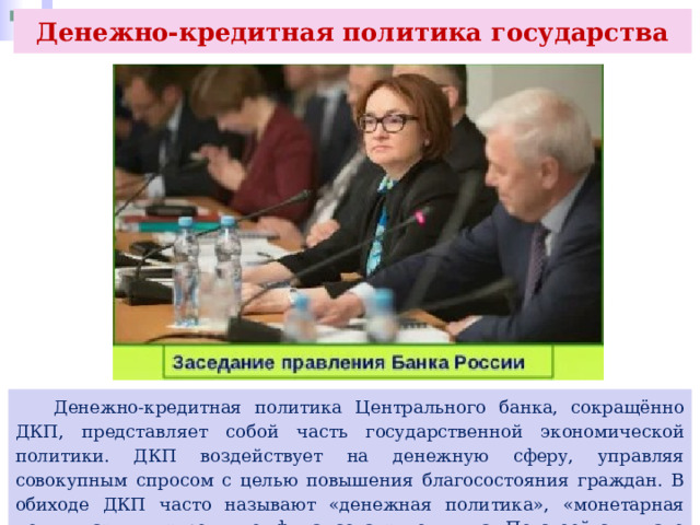 Денежно-кредитная политика государства  Денежно-кредитная политика Центрального банка, сокращённо ДКП, представляет собой часть государственной экономической политики. ДКП воздействует на денежную сферу, управляя совокупным спросом с целью повышения благосостояния граждан. В обиходе ДКП часто называют «денежная политика», «монетарная политика» или «кредитно- финансовая» политика. По своей сути, это синонимы. 