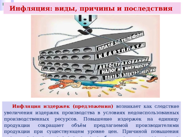 Инфляция: виды, причины и последствия  Инфляция издержек (предложения) возникает как следствие увеличения издержек производства в условиях недоиспользованных производственных ресурсов. Повышение издержек на единицу продукции сокращает объём предлагаемой производителями продукции при существующем уровне цен. Причиной повышения уровня издержек производства может быть, например, рост цен на производственные ресурсы. 