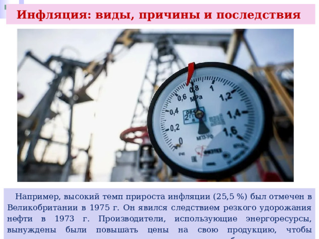 Инфляция: виды, причины и последствия  Например, высокий темп прироста инфляции (25,5 %) был отмечен в Великобритании в 1975 г. Он явился следствием резкого удорожания нефти в 1973 г. Производители, использующие энергоресурсы, вынуждены были повышать цены на свою продукцию, чтобы компенсировать рост издержек и сохранить прибыль на прежнем уровне. 