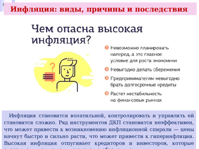 Инфляция: виды, причины и последствия  Инфляция становится волатильной, контролировать и управлять ей становится сложно. Ряд инструментов ДКП становится неэффективен, что может привести к возникновению инфляционной спирали — цены начнут быстро и сильно расти, что может привести к гиперинфляции. Высокая инфляция отпугивает кредиторов и инвесторов, которые опасаются, что вложенные средства обесценятся. 