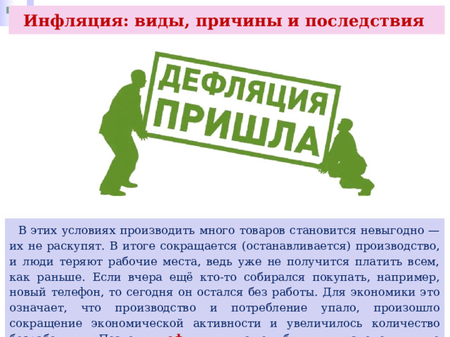 Инфляция: виды, причины и последствия  В этих условиях производить много товаров становится невыгодно — их не раскупят. В итоге сокращается (останавливается) производство, и люди теряют рабочие места, ведь уже не получится платить всем, как раньше. Если вчера ещё кто-то собирался покупать, например, новый телефон, то сегодня он остался без работы. Для экономики это означает, что производство и потребление упало, произошло сокращение экономической активности и увеличилось количество безработных. Поэтому дефляция может быть для экономики не меньшей проблемой, чем высокая инфляция. 