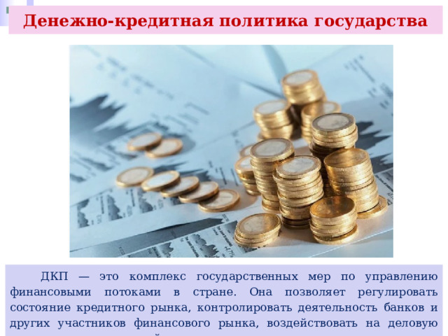 Денежно-кредитная политика государства  ДКП — это комплекс государственных мер по управлению финансовыми потоками в стране. Она позволяет регулировать состояние кредитного рынка, контролировать деятельность банков и других участников финансового рынка, воздействовать на деловую активность и совокупный спрос. 