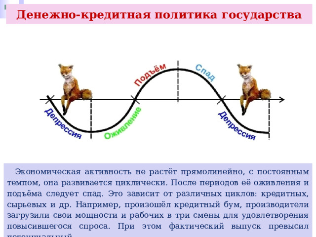Денежно-кредитная политика государства  Экономическая активность не растёт прямолинейно, с постоянным темпом, она развивается циклически. После периодов её оживления и подъёма следует спад. Это зависит от различных циклов: кредитных, сырьевых и др. Например, произошёл кредитный бум, производители загрузили свои мощности и рабочих в три смены для удовлетворения повысившегося спроса. При этом фактический выпуск превысил потенциальный. 