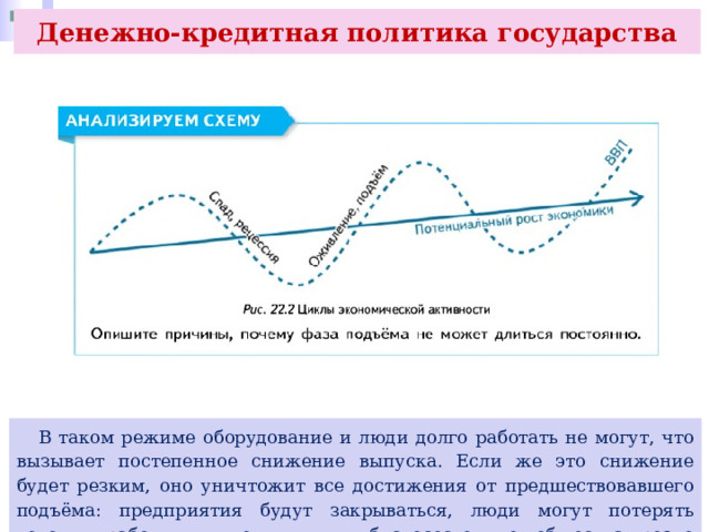 Денежно-кредитная политика государства  В таком режиме оборудование и люди долго работать не могут, что вызывает постепенное снижение выпуска. Если же это снижение будет резким, оно уничтожит все достижения от предшествовавшего подъёма: предприятия будут закрываться, люди могут потерять доходы, работу, жилье и т. д., благосостояние общества резко снизится. 