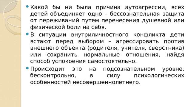 Какой бы ни была причина аутоагрессии, всех детей объединяет одно – бессознательная защита от переживаний путем перенесения душевной или физической боли на себя. В ситуации внутриличностного конфликта дети встают перед выбором – агрессировать против внешнего объекта (родителя, учителя, сверстника) или сохранить нормальные отношения, найдя способ успокоения самостоятельно. Происходит это на подсознательном уровне, бесконтрольно, в силу психологических особенностей несовершеннолетнего. 