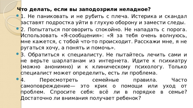 Что делать, если вы заподозрили неладное? 1. Не паниковать и не рубить с плеча. Истерика и скандал заставят подростка уйти в глухую оборону и замести следы. 2. Попытаться поговорить спокойно. Не нападать с порога. Использовать «Я-сообщения»: «Я за тебя очень волнуюсь, мне кажется, с тобой что-то происходит. Расскажи мне, я не ругаться хочу, а понять и помочь». 3. Обратиться к специалисту. Не пытайтесь лечить сами и не верьте шарлатанам из интернета. Идите к психиатру (можно анонимно) и к клиническому психологу. Только специалист может определить, есть ли проблема. 4. Пересмотреть семейные правила. Часто самоповреждение— это крик о помощи или уход от проблем. Спросите себя: всё ли в порядке в семье? Достаточно ли внимания получает ребенок? 