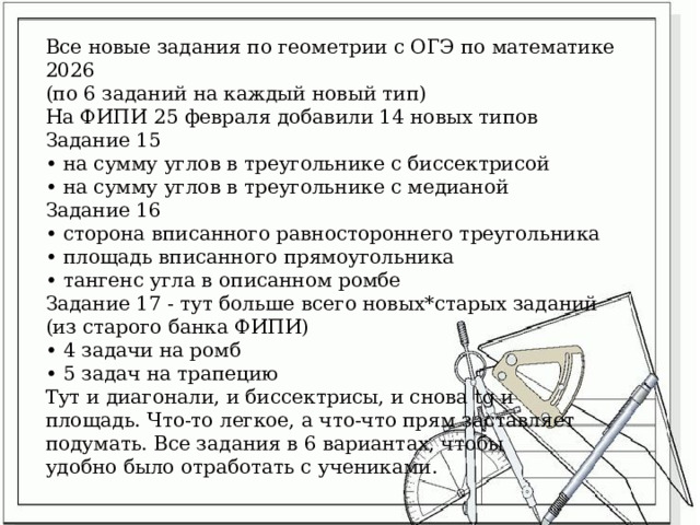 Все новые задания по геометрии с ОГЭ по математике 2026 (по 6 заданий на каждый новый тип) На ФИПИ 25 февраля добавили 14 новых типов Задание 15 • на сумму углов в треугольнике с биссектрисой • на сумму углов в треугольнике с медианой Задание 16 • сторона вписанного равностороннего треугольника • площадь вписанного прямоугольника • тангенс угла в описанном ромбе Задание 17 - тут больше всего новых*старых заданий (из старого банка ФИПИ) • 4 задачи на ромб • 5 задач на трапецию Тут и диагонали, и биссектрисы, и снова tg и площадь. Что-то легкое, а что-что прям заставляет подумать. Все задания в 6 вариантах, чтобы удобно было отработать с учениками. 