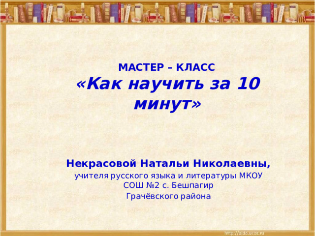  МАСТЕР – КЛАСС  «Как научить за 10 минут»   Некрасовой Натальи Николаевны, учителя русского языка и литературы МКОУ СОШ №2 с. Бешпагир Грачёвского района 