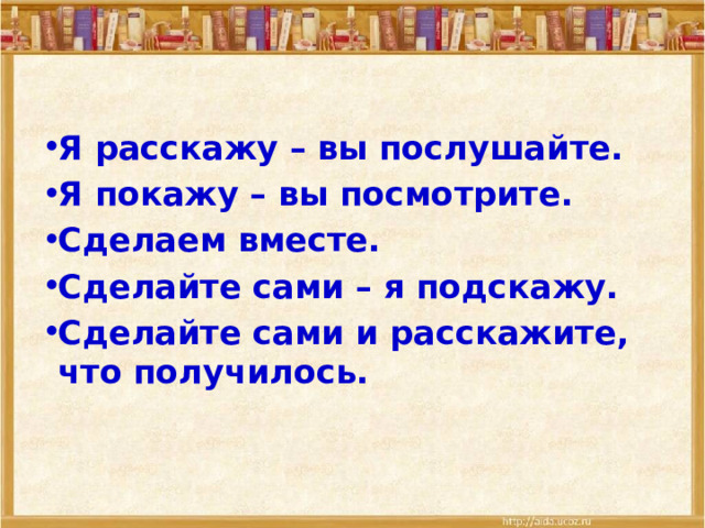 Я расскажу – вы послушайте. Я покажу – вы посмотрите. Сделаем вместе. Сделайте сами – я подскажу. Сделайте сами и расскажите, что получилось.  