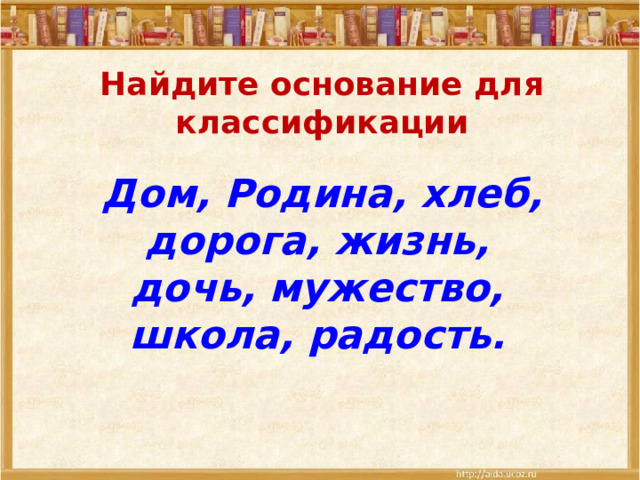 Найдите основание для классификации  Дом, Родина, хлеб, дорога, жизнь, дочь, мужество, школа, радость. 