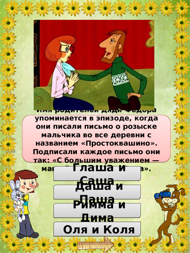 Как звали родителей дяди Федора? Имя родителей дяди Фёдора упоминается в эпизоде, когда они писали письмо о розыске мальчика во все деревни с названием «Простоквашино». Подписали каждое письмо они так: «С большим уважением — мама Римма и папа Дима».  Глаша и Саша  Даша и Паша  Римма и Дима  Оля и Коля 