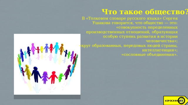 Что такое общество? В «Толковом словаре русского языка» Сергея Ушакова говорится, что общество — это: «совокупность определенных производственных отношений, образующая особую ступень развития в истории человечества»; «круг образованных, передовых людей страны, интеллигенция»; «сословные объединения». ВЗРОСЛЯНДИЯ 