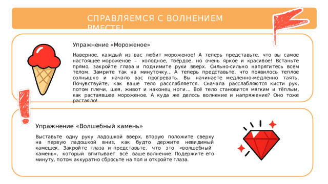 СПРАВЛЯЕМСЯ  С  ВОЛНЕНИЕМ  ВМЕСТЕ! Упражнение  «Мороженое» Наверное,  каждый  из  вас  любит  мороженое!  А  теперь  представьте,  что  вы  самое  настоящее мороженое  –  холодное,  твёрдое,  но  очень  яркое  и  красивое!  Встаньте  прямо,  закройте  глаза и  поднимите  руки  вверх.  Сильно-сильно  напрягитесь  всем  телом.  Замрите  так  на  минуточку… А  теперь  представьте,  что  появилось  теплое  солнышко  и  начало  вас  прогревать.  Вы  начинаете медленно-медленно  таять.  Почувствуйте,  как  ваше  тело  расслабляется.  Сначала  расслабляются кисти  рук,  потом  плечи,  шея,  живот  и  наконец  ноги…  Всё  тело  становится  мягким  и  тёплым,  как растаявшее  мороженое.  А  куда  же  делось  волнение  и  напряжение?  Оно  тоже  растаяло! Упражнение  «Волшебный  камень» Выставьте  одну  руку  ладошкой  вверх,  вторую  положите  сверху  на  первую ладошкой  вниз,  как  будто  держите  невидимый  камешек.  Закройте  глаза  и представьте,  что  это  «волшебный  камень»,  который  впитывает  всё  ваше волнение.  Подержите  его  минуту, потом  аккуратно  сбросьте  на  пол  и  откройте глаза. 