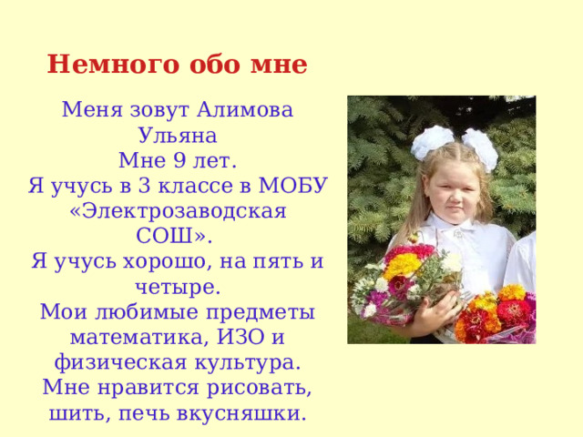 Немного обо мне Меня зовут Алимова Ульяна Мне 9 лет. Я учусь в 3 классе в МОБУ «Электрозаводская СОШ».  Я учусь хорошо, на пять и четыре. Мои любимые предметы математика, ИЗО и физическая культура. Мне нравится рисовать, шить, печь вкусняшки. 