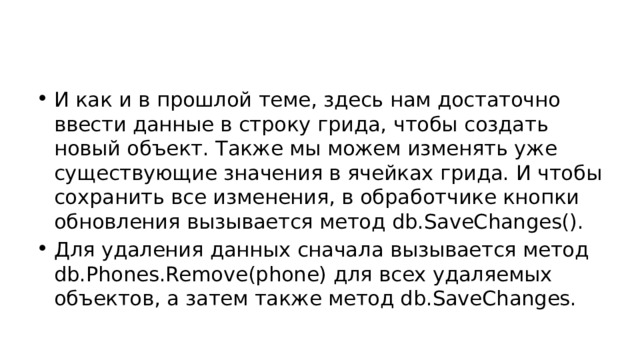 И как и в прошлой теме, здесь нам достаточно ввести данные в строку грида, чтобы создать новый объект. Также мы можем изменять уже существующие значения в ячейках грида. И чтобы сохранить все изменения, в обработчике кнопки обновления вызывается метод db.SaveChanges(). Для удаления данных сначала вызывается метод db.Phones.Remove(phone) для всех удаляемых объектов, а затем также метод db.SaveChanges. 