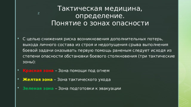 Тактическая медицина, определение.  Понятие о зонах опасности С целью снижения риска возникновения дополнительных потерь, выхода личного состава из строя и недопущения срыва выполнения боевой задачи оказывать первую помощь раненым следует исходя из степени опасности обстановки боевого столкновения (три тактические зоны): Красная зона – Зона помощи под огнем Желтая зона – Зона тактического ухода Зеленая зона – Зона подготовки к эвакуации 