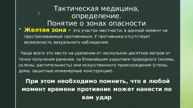 Тактическая медицина, определение.  Понятие о зонах опасности Желтая зона – это участок местности, в данный момент не простреливаемый противником. У противника отсутствует возможность визуального наблюдения.  Чаще всего это место на удалении от нескольких десятков метров от точки получения ранения, за ближайшим укрытием природного (холмы, склоны, растительность) или искусственного происхождения (стены, дома, защитные инженерные конструкции).  При этом необходимо помнить, что в любой момент времени противник может нанести по вам удар 