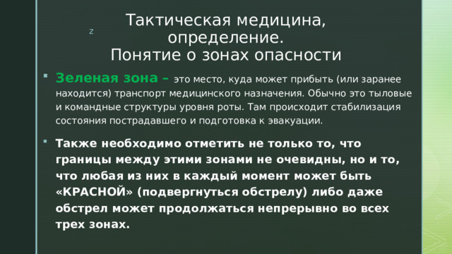 Тактическая медицина, определение.  Понятие о зонах опасности Зеленая зона – это место, куда может прибыть (или заранее находится) транспорт медицинского назначения. Обычно это тыловые и командные структуры уровня роты. Там происходит стабилизация состояния пострадавшего и подготовка к эвакуации. Также необходимо отметить не только то, что границы между этими зонами не очевидны, но и то, что любая из них в каждый момент может быть «КРАСНОЙ» (подвергнуться обстрелу) либо даже обстрел может продолжаться непрерывно во всех трех зонах. 