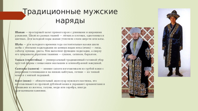 Традиционные мужские наряды Шапан — просторный халат прямого кроя с длинными и широкими рукавами. Шили из разных тканей — лёгких и плотных, однотонных и цветных. Для холодной поры шапан утепляли слоем шерсти или ваты. Шуба  — для холодного времени года состоятельные казахи шили шубы с тёплыми подкладками из ценных видов меха (ичик) — лисы, соболя, куницы, енота. Мех выполнял функцию подкладки, а сверху его покрывали дорогими тканями — сукном, сатином, бархатом. Такыя (тюбетейка)  — универсальный традиционный головной убор круглой формы с невысоким околышем и клинообразной макушкой. Саптама (сапоги)  — зимние сапоги изготавливали из грубой кожи с широкими голенищами и на низких каблуках, летние — из тонкой кожи и с мягкой подошвой. Кисе (пояс)  — обязательный аксессуар мужского костюма, его изготавливают из прочной дублёной кожи и украшают орнаментами и бляшками из железа, латуни, меди или серебра, иногда драгоценными камнями. 