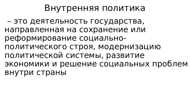 Внутренняя политика – это деятельность государства, направленная на сохранение или реформирование социально-политического строя, модернизацию политической системы, развитие экономики и решение социальных проблем внутри страны 