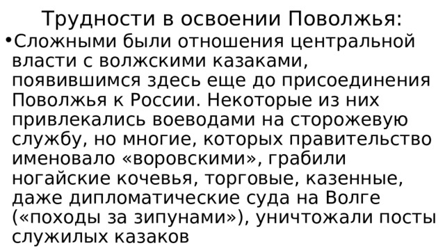 Трудности в освоении Поволжья: Сложными были отношения центральной власти с волжскими казаками, появившимся здесь еще до присоединения Поволжья к России. Некоторые из них привлекались воеводами на сторожевую службу, но многие, которых правительство именовало «воровскими», грабили ногайские кочевья, торговые, казенные, даже дипломатические суда на Волге («походы за зипунами»), уничтожали посты служилых казаков 