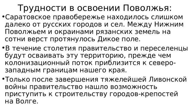 Трудности в освоении Поволжья: Саратовское правобережье находилось слишком далеко от русских городов и сел. Между Нижним Поволжьем и окраинами рязанских земель на сотни верст протянулось Дикое поле. В течение столетия правительство и переселенцы будут осваивать эту территорию, прежде чем колонизационный поток приблизится к северо-западным границам нашего края. Только после завершения тяжелейшей Ливонской войны правительство нашло возможность приступить к строительству городов-крепостей на Волге. 