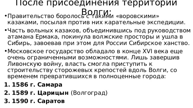 После присоединения территории Волги: Правительство боролось с такими «воровскими» казаками, посылая против них карательные экспедиции. Часть вольных казаков, объединившись под руководством атамана Ермака, покинула волжские просторы и ушла в Сибирь, завоевав при этом для России Сибирское ханство. Московское государство обладало в конце XVI века еще очень ограниченными возможностями. Лишь завершив Ливонскую войну, власть смогла приступить к строительству сторожевых крепостей вдоль Волги, со временем превратившихся в полноценные города: 1586 г. Самара 1589 г. Царицын (Волгоград) 1590 г. Саратов 