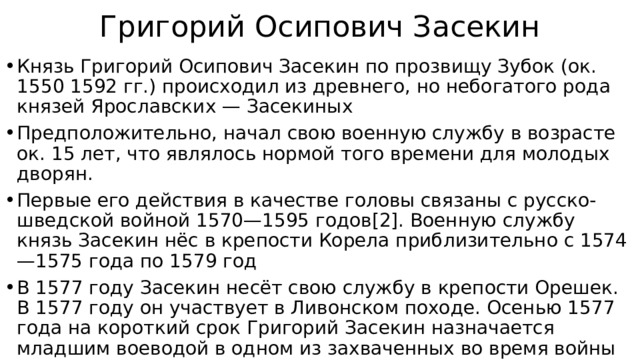 Григорий Осипович Засекин Князь Григорий Осипович Засекин по прозвищу Зубок (ок. 1550 1592 гг.) происходил из древнего, но небогатого рода князей Ярославских — Засекиных Предположительно, начал свою военную службу в возрасте ок. 15 лет, что являлось нормой того времени для молодых дворян. Первые его действия в качестве головы связаны с русско-шведской войной 1570—1595 годов[2]. Военную службу князь Засекин нёс в крепости Корела приблизительно с 1574—1575 года по 1579 год В 1577 году Засекин несёт свою службу в крепости Орешек. В 1577 году он участвует в Ливонском походе. Осенью 1577 года на короткий срок Григорий Засекин назначается младшим воеводой в одном из захваченных во время войны городке 