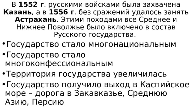 В 1552 г . русскими войсками была захвачена Казань , а в 1556 г . без сражений удалось занять Астрахань . Этими походами все Среднее и Нижнее Поволжье было включено в состав Русского государства. Государство стало многонациональным Государство стало многоконфессиональным Территория государства увеличилась Государство получило выход в Каспийское море – дорога в Закавказье, Среднюю Азию, Персию 