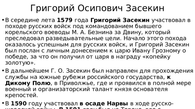 Григорий Осипович Засекин В середине лета 1579 года Григорий Засекин участвовал в походе русских войск под командованием бывшего корельского воеводы М. А. Безнина за Двину, который преследовал разведывательные цели. Начало этого похода оказалось успешным для русских войск, и Григорий Засекин был послан с личным донесением к царю Ивану Грозному о победе, за что он получил от царя в награду «копейку золотую». В дальнейшем Г. О. Засекин был направлен для прохождения службы на южные рубежи российского государства, к Дикому Полю , в Приволжье, где и проявился в полной мере военный и организаторский талант князя основателя крепостей. В 1590 году участвовал в осаде Нарвы в ходе русско-шведской войны. В 1591 году был на Тереке, где с несколькими воеводами помогал грузинскому царю Александру против Шамхала. Умер в 1592 году. 