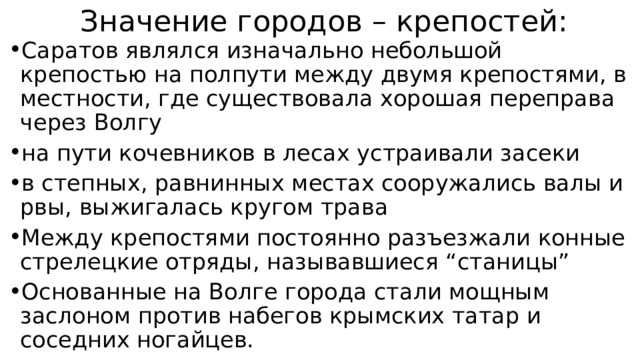 Значение городов – крепостей: Саратов являлся изначально небольшой крепостью на полпути между двумя крепостями, в местности, где существовала хорошая переправа через Волгу на пути кочевников в лесах устраивали засеки в степных, равнинных местах сооружались валы и рвы, выжигалась кругом трава Между крепостями постоянно разъезжали конные стрелецкие отряды, называвшиеся “станицы” Основанные на Волге города стали мощным заслоном против набегов крымских татар и соседних ногайцев. 