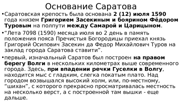 Основание Саратова Саратовская крепость была основана 2 (12) июля 1590 года князем Григорием Засекиным и боярином Фёдором Туровым на полпути между Самарой и Царицыном . “ Лета 7098 (1590) месяца июля во 2 день в память положения пояса Пречистыя Богородицы приехал князь Григорий Осипович Засекин да Федор Михайлович Туров на заклад города Саратова ставити”. первый, изначальный Саратов был построен на правом берегу Волги в нескольких километрах выше современного города. Здесь, при впадении речки Гуселки в Волгу , находится мыс с гладким, слегка покатым плато. Над городом возвышался высокий холм, или, по-местному, “шихан”, с которого прекрасно просматривалась местность на несколько верст, а с построенной там вышки - еще дальше. 