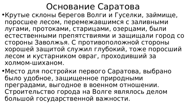 Основание Саратова Крутые склоны берегов Волги и Гуселки, займище, поросшее лесом, перемежавшимся с заливными лугами, протоками, старицами, озерцами, были естественными препятствиями и защищали город со стороны Заволжья. С противоположной стороны хорошей защитой служил глубокий, тоже поросший лесом и кустарником овраг, проходивший за холмом-шиханом. Место для постройки первого Саратова, выбрано было удобное, защищенное природными преградами, выгодное в военном отношении. Строительство города на Волге являлось делом большой государственной важности. 