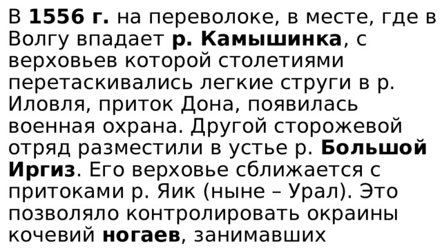 В 1556 г. на переволоке, в месте, где в Волгу впадает р. Камышинка , с верховьев которой столетиями перетаскивались легкие струги в р. Иловля, приток Дона, появилась военная охрана. Другой сторожевой отряд разместили в устье р. Большой Иргиз . Его верховье сближается с притоками р. Яик (ныне – Урал). Это позволяло контролировать окраины кочевий ногаев , занимавших обширные степи Заволжья, и места их постоянных переправ с левого на правый берег Волги. 