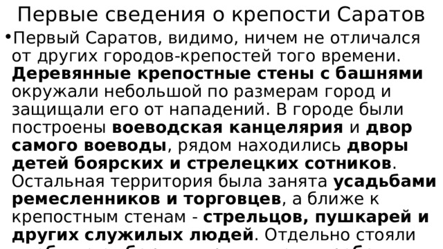 Первые сведения о крепости Саратов Первый Саратов, видимо, ничем не отличался от других городов-крепостей того времени. Деревянные крепостные стены с башнями окружали небольшой по размерам город и защищали его от нападений. В городе были построены воеводская канцелярия и двор самого воеводы , рядом находились дворы детей боярских и стрелецких сотников . Остальная территория была занята усадьбами ремесленников и торговцев , а ближе к крепостным стенам - стрельцов, пушкарей и других служилых людей . Отдельно стояли хлебные амбары, пороховые погреба, тюрьма и другие государственные постройки. Над всеми строениями возвышалась деревянная церковь . 