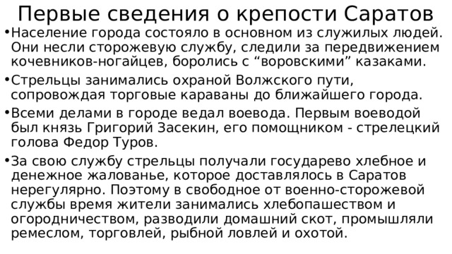 Первые сведения о крепости Саратов Население города состояло в основном из служилых людей. Они несли сторожевую службу, следили за передвижением кочевников-ногайцев, боролись с “воровскими” казаками. Стрельцы занимались охраной Волжского пути, сопровождая торговые караваны до ближайшего города. Всеми делами в городе ведал воевода. Первым воеводой был князь Григорий Засекин, его помощником - стрелецкий голова Федор Туров. За свою службу стрельцы получали государево хлебное и денежное жалованье, которое доставлялось в Саратов нерегулярно. Поэтому в свободное от военно-сторожевой службы время жители занимались хлебопашеством и огородничеством, разводили домашний скот, промышляли ремеслом, торговлей, рыбной ловлей и охотой. 
