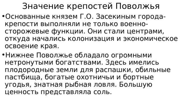 Значение крепостей Поволжья Основанные князем Г.О. Засекиным города-крепости выполняли не только военно-сторожевые функции. Они стали центрами, откуда начались колонизация и экономическое освоение края. Нижнее Поволжье обладало огромными нетронутыми богатствами. Здесь имелись плодородные земли для распашки, обильные пастбища, богатые охотничьи и бортные угодья, знатная рыбная ловля. Большую ценность представляла соль. 