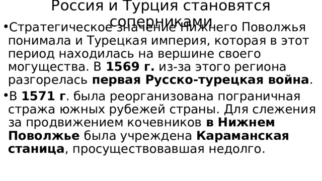 Россия и Турция становятся соперниками Стратегическое значение Нижнего Поволжья понимала и Турецкая империя, которая в этот период находилась на вершине своего могущества. В 1569 г. из-за этого региона разгорелась первая Русско-турецкая война . В 1571 г . была реорганизована пограничная стража южных рубежей страны. Для слежения за продвижением кочевников в Нижнем Поволжье была учреждена Караманская станица , просуществовавшая недолго. 