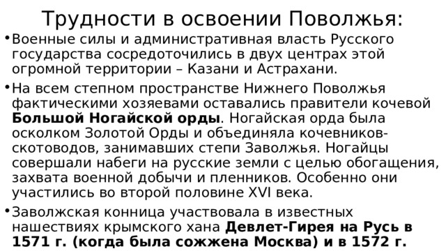 Трудности в освоении Поволжья: Военные силы и административная власть Русского государства сосредоточились в двух центрах этой огромной территории – Казани и Астрахани. На всем степном пространстве Нижнего Поволжья фактическими хозяевами оставались правители кочевой Большой Ногайской орды . Ногайская орда была осколком Золотой Орды и объединяла кочевников-скотоводов, занимавших степи Заволжья. Ногайцы совершали набеги на русские земли с целью обогащения, захвата военной добычи и пленников. Особенно они участились во второй половине XVI века. Заволжская конница участвовала в известных нашествиях крымского хана Девлет-Гирея на Русь в 1571 г. (когда была сожжена Москва) и в 1572 г. 