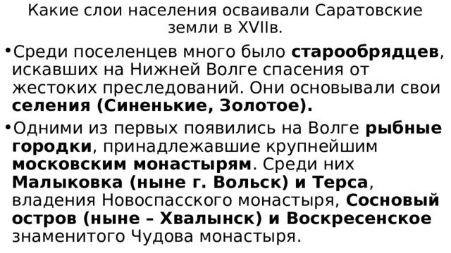 Какие слои населения осваивали Саратовские земли в XVIIв. Среди поселенцев много было старообрядцев , искавших на Нижней Волге спасения от жестоких преследований. Они основывали свои селения (Синенькие, Золотое). Одними из первых появились на Волге рыбные городки , принадлежавшие крупнейшим московским монастырям . Среди них Малыковка (ныне г. Вольск) и Терса , владения Новоспасского монастыря, Сосновый остров (ныне – Хвалынск) и Воскресенское знаменитого Чудова монастыря. 