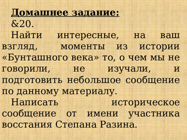 Домашнее задание:  &20.  Найти интересные, на ваш взгляд, моменты из истории «Бунташного века» то, о чем мы не говорили, не изучали, и подготовить небольшое сообщение по данному материалу. Написать историческое сообщение от имени участника восстания Степана Разина. 
