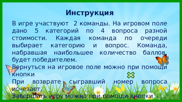 Инструкция  В игре участвуют 2 команды. На игровом поле дано 5 категорий по 4 вопроса разной стоимости. Каждая команда по очереди выбирает категорию и вопрос. Команда, набравшая наибольшее количество баллов, будет победителем. Вернуться на игровое поле можно при помощи кнопки При возврате сыгравший номер вопроса исчезает. Завершить игру можно при помощи кнопки 