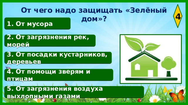 От чего надо защищать «Зелёный дом»? 4 1. От мусора 2. От загрязнения рек, морей 3. От посадки кустарников, деревьев 4. От помощи зверям и птицам 5. От загрязнения воздуха выхлопными газами 