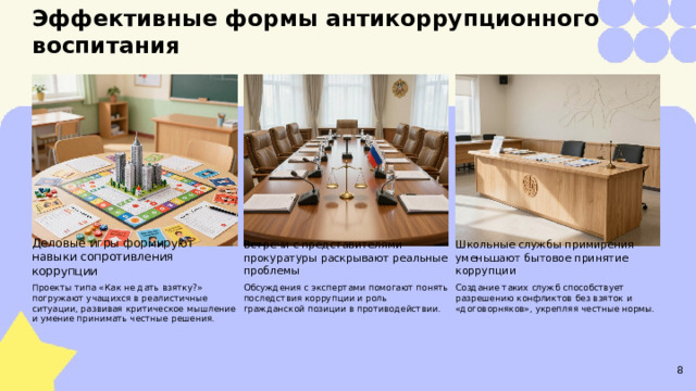 Эффективные формы антикоррупционного воспитания  Деловые игры формируют навыки сопротивления коррупции Школьные службы примирения уменьшают бытовое принятие коррупции Встречи с представителями прокуратуры раскрывают реальные проблемы Обсуждения с экспертами помогают понять последствия коррупции и роль гражданской позиции в противодействии. Создание таких служб способствует разрешению конфликтов без взяток и «договорняков», укрепляя честные нормы. Проекты типа «Как не дать взятку?» погружают учащихся в реалистичные ситуации, развивая критическое мышление и умение принимать честные решения. 8  