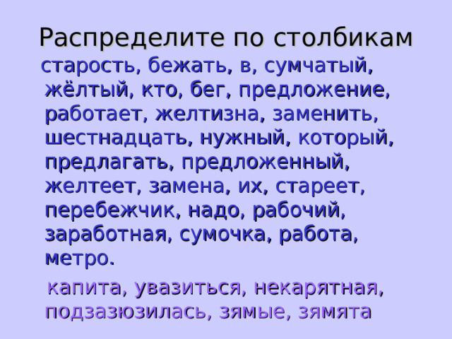 Распределите по столбикам  старость, бежать, в, сумчатый, жёлтый, кто, бег, предложение, работает, желтизна, заменить, шестнадцать, нужный, который, предлагать, предложенный, желтеет, замена, их, стареет, перебежчик, надо, рабочий, заработная, сумочка, работа, метро.  капита, увазиться, некарятная, подзазюзилась, зямые, зямята 