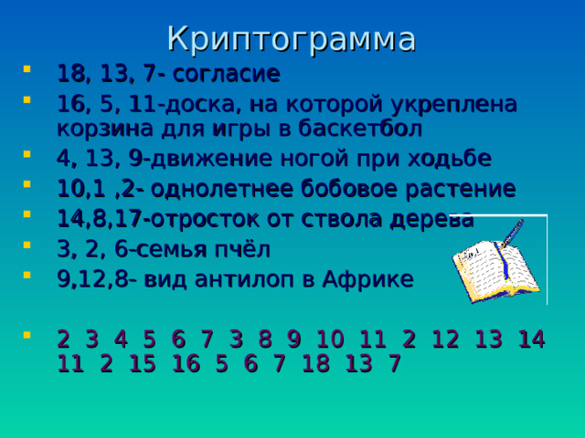 Криптограмма 18, 13, 7- согласие 16, 5, 11-доска, на которой укреплена корзина для игры в баскетбол 4, 13, 9-движение ногой при ходьбе 10,1 ,2- однолетнее бобовое растение 14,8,17-отросток от ствола дерева 3, 2, 6-семья пчёл 9,12,8- вид антилоп в Африке 2 3 4 5 6 7 3 8 9 10 11 2 12 13 14 11 2 15 16 5 6 7 18 13 7 