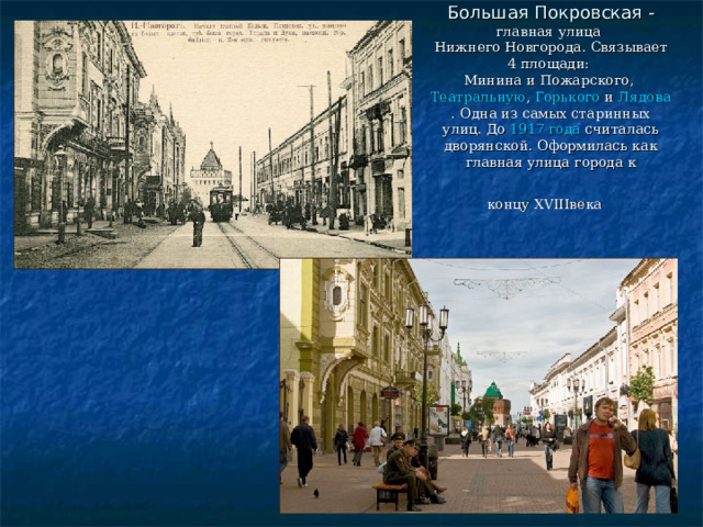 Большая Покровская - главная улица  Нижнего Новгорода . Связывает 4 площади:  Минина и Пожарского ,  Театральную ,  Горького  и  Лядова . Одна из самых старинных улиц. До  1917 года  считалась дворянской. Оформилась как главная улица города к концу XVIIIвека  