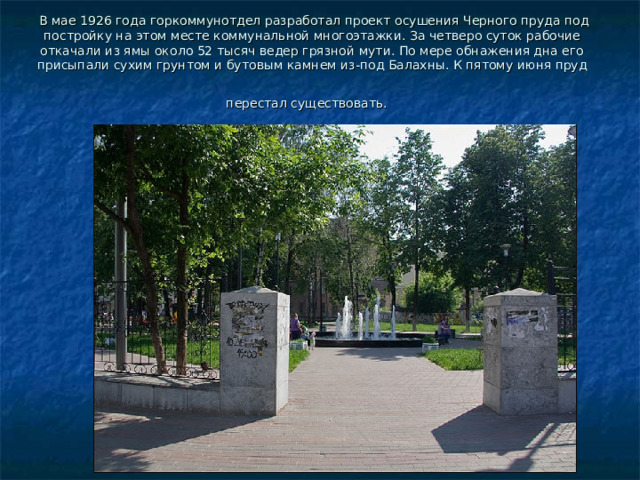   В мае 1926 года горкоммунотдел разработал проект осушения Черного пруда под постройку на этом месте коммунальной многоэтажки. За четверо суток рабочие откачали из ямы около 52 тысяч ведер грязной мути. По мере обнажения дна его присыпали сухим грунтом и бутовым камнем из-под Балахны. К пятому июня пруд перестал существовать.  