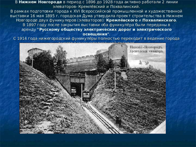 В  Нижнем Новгороде  в период с 1896 до 1928 года активно работали 2 линии элеваторов- Кремлёвский и Похвалинский.  В рамках подготовки города к XVI Всероссийской промышленной и художественной выставки 16 мая 1895 г. городская Дума утвердила проект строительства в Нижнем Новгороде двух фуникулеров (элеваторов):  Кремлёвского  и  Похвалинского .  В 1897 году после закрытия выставки оба фуникулёра были переданы в аренду  