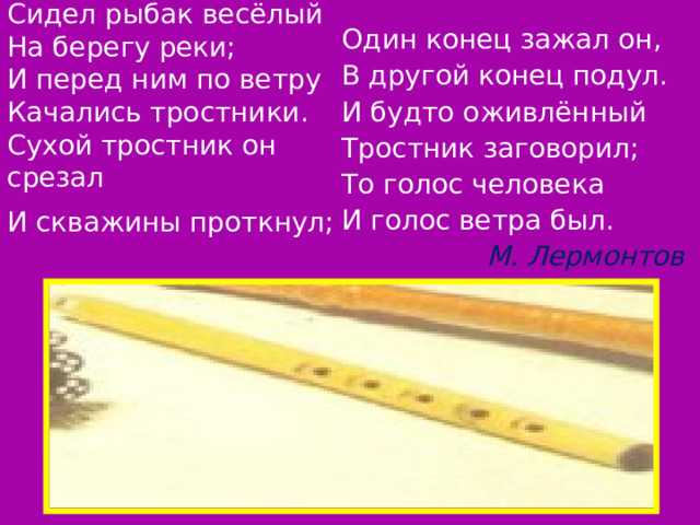 Сидел рыбак весёлый  На берегу реки;  И перед ним по ветру  Качались тростники.  Сухой тростник он срезал  И скважины проткнул;  Один конец зажал он, В другой конец подул. И будто оживлённый Тростник заговорил; То голос человека И голос ветра был. М. Лермонтов 